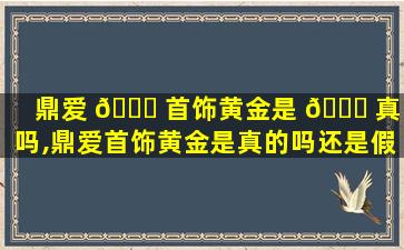 鼎爱 🐅 首饰黄金是 🐈 真的吗,鼎爱首饰黄金是真的吗还是假的